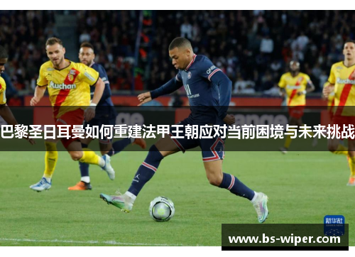 巴黎圣日耳曼如何重建法甲王朝应对当前困境与未来挑战 巴黎圣日耳曼如何重建法甲王朝应对当前困境与未来挑战