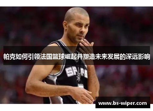 帕克如何引领法国篮球崛起并塑造未来发展的深远影响 帕克如何引领法国篮球崛起并塑造未来发展的深远影响
